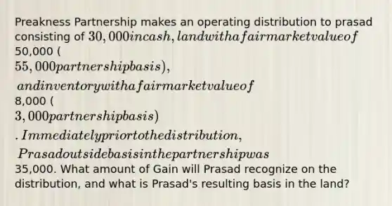 Preakness Partnership makes an operating distribution to prasad consisting of 30,000 in cash, land with a fair market value of50,000 (55,000 partnership basis), and inventory with a fair market value of8,000 (3,000 partnership basis). Immediately prior to the distribution, Prasad outside basis in the partnership was35,000. What amount of Gain will Prasad recognize on the distribution, and what is Prasad's resulting basis in the land?