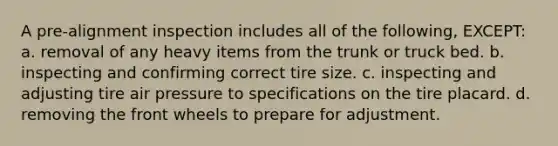 A pre-alignment inspection includes all of the following, EXCEPT: a. removal of any heavy items from the trunk or truck bed. b. inspecting and confirming correct tire size. c. inspecting and adjusting tire air pressure to specifications on the tire placard. d. removing the front wheels to prepare for adjustment.