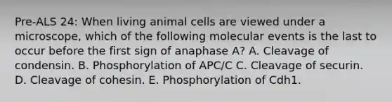 Pre-ALS 24: When living animal cells are viewed under a microscope, which of the following molecular events is the last to occur before the first sign of anaphase A? A. Cleavage of condensin. B. Phosphorylation of APC/C C. Cleavage of securin. D. Cleavage of cohesin. E. Phosphorylation of Cdh1.