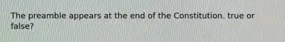 The preamble appears at the end of the Constitution. true or false?