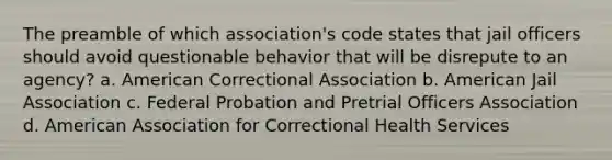 The preamble of which association's code states that jail officers should avoid questionable behavior that will be disrepute to an agency? a. American Correctional Association b. American Jail Association c. Federal Probation and Pretrial Officers Association d. American Association for Correctional Health Services