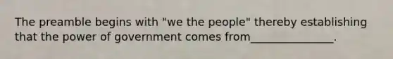 The preamble begins with "we the people" thereby establishing that the power of government comes from_______________.