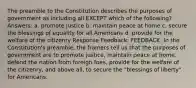 The preamble to the Constitution describes the purposes of government as including all EXCEPT which of the following? Answers: a. promote justice b. maintain peace at home c. secure the blessings of equality for all Americans d. provide for the welfare of the citizenry Response Feedback: FEEDBACK: In the Constitution's preamble, the framers tell us that the purposes of government are to promote justice, maintain peace at home, defend the nation from foreign foes, provide for the welfare of the citizenry, and above all, to secure the "blessings of liberty" for Americans.