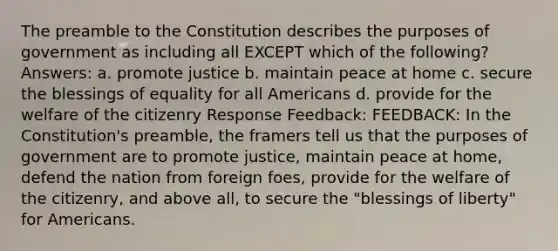 The <a href='https://www.questionai.com/knowledge/kMGhzQGyJM-preamble-to-the-constitution' class='anchor-knowledge'>preamble to the constitution</a> describes the purposes of government as including all EXCEPT which of the following? Answers: a. promote justice b. maintain peace at home c. secure the blessings of equality for all Americans d. provide for the welfare of the citizenry Response Feedback: FEEDBACK: In the Constitution's preamble, the framers tell us that the purposes of government are to promote justice, maintain peace at home, defend the nation from foreign foes, provide for the welfare of the citizenry, and above all, to secure the "blessings of liberty" for Americans.