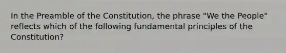 In the Preamble of the Constitution, the phrase "We the People" reflects which of the following fundamental principles of the Constitution?