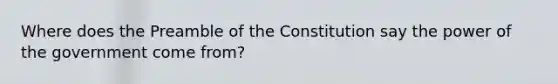 Where does the Preamble of the Constitution say the power of the government come from?