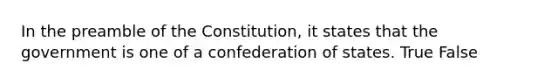 In the preamble of the Constitution, it states that the government is one of a confederation of states. True False