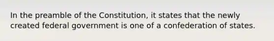 In the preamble of the Constitution, it states that the newly created federal government is one of a confederation of states.