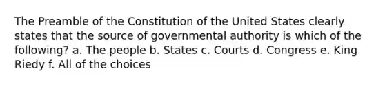 The Preamble of the Constitution of the United States clearly states that the source of governmental authority is which of the following? a. The people b. States c. Courts d. Congress e. King Riedy f. All of the choices