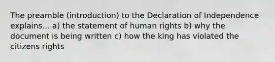 The preamble (introduction) to the Declaration of Independence explains... a) the statement of <a href='https://www.questionai.com/knowledge/kUoulZJ8Ml-human-rights' class='anchor-knowledge'>human rights</a> b) why the document is being written c) how the king has violated the citizens rights