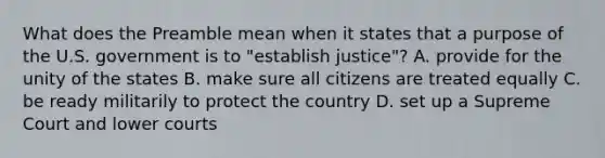 What does the Preamble mean when it states that a purpose of the U.S. government is to "establish justice"? A. provide for the unity of the states B. make sure all citizens are treated equally C. be ready militarily to protect the country D. set up a Supreme Court and lower courts