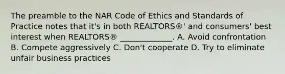 The preamble to the NAR Code of Ethics and Standards of Practice notes that it's in both REALTORS®' and consumers' best interest when REALTORS® _____________. A. Avoid confrontation B. Compete aggressively C. Don't cooperate D. Try to eliminate unfair business practices