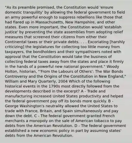 "As its preamble promised, the Constitution would 'ensure domestic tranquility' by allowing the federal government to field an army powerful enough to suppress rebellions like those that had flared up in Massachusetts, New Hampshire, and other states. Even more important, the Constitution would 'establish justice' by preventing the state assemblies from adopting relief measures that screened their citizens from either their Continental taxes or their private debts. . . . Excoriating [harshly criticizing] the legislatures for collecting too little money from taxpayers, the bondholders and their sympathizers noted with approval that the Constitution would take the business of collecting federal taxes away from the states and place it firmly in the hands of a powerful new national government." Woody Holton, historian, "'From the Labours of Others': The War Bonds Controversy and the Origins of the Constitution in New England," William and Mary Quarterly, 2004 Which of the following historical events in the 1790s most directly followed from the developments described in the excerpt? A - Trade and manufacturing increased United States productivity and helped the federal government pay off its bonds more quickly. B - George Washington's neutrality allowed the United States to trade with France, Britain, and Spain simultaneously and pay down the debt. C - The federal government granted French merchants a monopoly on the sale of American tobacco to pay debts from the American Revolution. D - The federal government established a new <a href='https://www.questionai.com/knowledge/kWbX8L76Bu-economic-policy' class='anchor-knowledge'>economic policy</a> in part by assuming states' debts from the American Revolution.