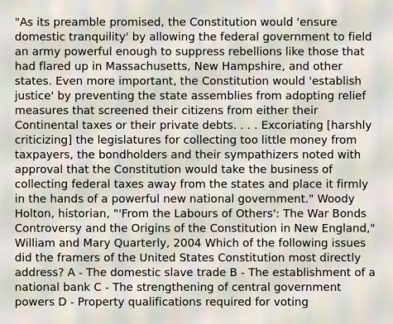 "As its preamble promised, the Constitution would 'ensure domestic tranquility' by allowing the federal government to field an army powerful enough to suppress rebellions like those that had flared up in Massachusetts, New Hampshire, and other states. Even more important, the Constitution would 'establish justice' by preventing the state assemblies from adopting relief measures that screened their citizens from either their Continental taxes or their private debts. . . . Excoriating [harshly criticizing] the legislatures for collecting too little money from taxpayers, the bondholders and their sympathizers noted with approval that the Constitution would take the business of collecting federal taxes away from the states and place it firmly in the hands of a powerful new national government." Woody Holton, historian, "'From the Labours of Others': The War Bonds Controversy and the Origins of the Constitution in New England," William and Mary Quarterly, 2004 Which of the following issues did the framers of the United States Constitution most directly address? A - The domestic slave trade B - The establishment of a national bank C - The strengthening of central government powers D - Property qualifications required for voting