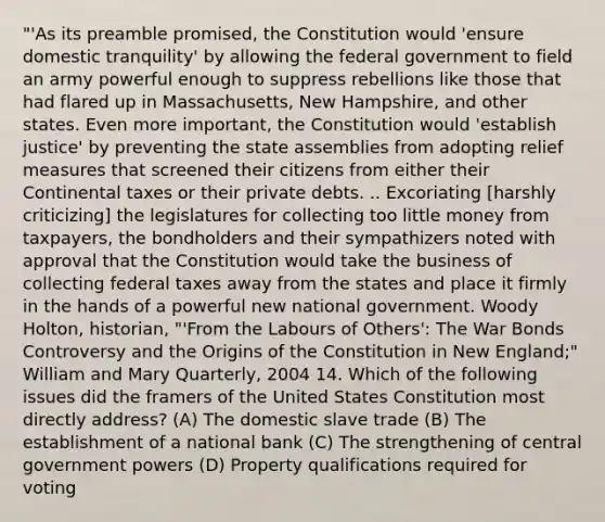 "'As its preamble promised, the Constitution would 'ensure domestic tranquility' by allowing the federal government to field an army powerful enough to suppress rebellions like those that had flared up in Massachusetts, New Hampshire, and other states. Even more important, the Constitution would 'establish justice' by preventing the state assemblies from adopting relief measures that screened their citizens from either their Continental taxes or their private debts. .. Excoriating [harshly criticizing] the legislatures for collecting too little money from taxpayers, the bondholders and their sympathizers noted with approval that the Constitution would take the business of collecting federal taxes away from the states and place it firmly in the hands of a powerful new national government. Woody Holton, historian, "'From the Labours of Others': The War Bonds Controversy and the Origins of the Constitution in New England;" William and Mary Quarterly, 2004 14. Which of the following issues did the framers of the United States Constitution most directly address? (A) The domestic slave trade (B) The establishment of a national bank (C) The strengthening of central government powers (D) Property qualifications required for voting