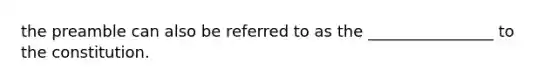 the preamble can also be referred to as the ________________ to the constitution.