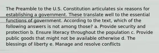 The Preamble to the U.S. Constitution articulates six reasons for establishing a government. These translate well to the essential functions of government. According to the text, which of the following answers is not among those? a. Provide security and protection b. Ensure literacy throughout the population c. Provide public goods that might not be available otherwise d. The blessings of liberty e. Manage and resolve conflicts