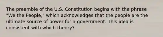 The preamble of the U.S. Constitution begins with the phrase "We the People," which acknowledges that the people are the ultimate source of power for a government. This idea is consistent with which theory?