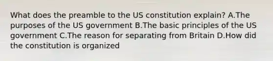 What does the preamble to the US constitution explain? A.The purposes of the US government B.The basic principles of the US government C.The reason for separating from Britain D.How did the constitution is organized