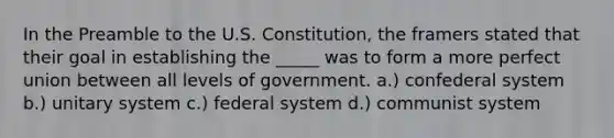 In the Preamble to the U.S. Constitution, the framers stated that their goal in establishing the _____ was to form a more perfect union between all levels of government. a.) confederal system b.) unitary system c.) federal system d.) communist system