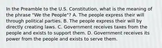 In the Preamble to the U.S. Constitution, what is the meaning of the phrase "We the People"? A. The people express their will through political parties. B. The people express their will by directly creating laws. C. Government receives taxes from the people and exists to support them. D. Government receives its power from the people and exists to serve them.