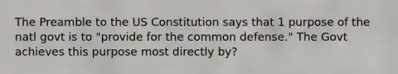 The Preamble to the US Constitution says that 1 purpose of the natl govt is to "provide for the common defense." The Govt achieves this purpose most directly by?