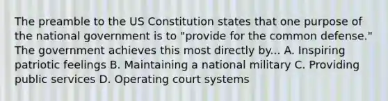 The preamble to the US Constitution states that one purpose of the national government is to "provide for the common defense." The government achieves this most directly by... A. Inspiring patriotic feelings B. Maintaining a national military C. Providing public services D. Operating court systems