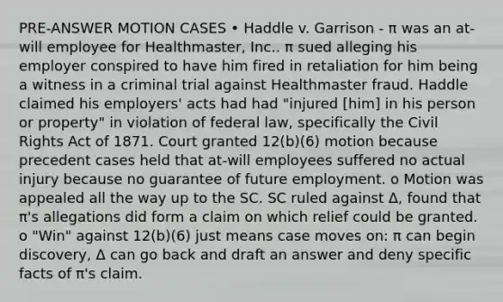 PRE-ANSWER MOTION CASES • Haddle v. Garrison - π was an at-will employee for Healthmaster, Inc.. π sued alleging his employer conspired to have him fired in retaliation for him being a witness in a criminal trial against Healthmaster fraud. Haddle claimed his employers' acts had had "injured [him] in his person or property" in violation of federal law, specifically the Civil Rights Act of 1871. Court granted 12(b)(6) motion because precedent cases held that at-will employees suffered no actual injury because no guarantee of future employment. o Motion was appealed all the way up to the SC. SC ruled against Δ, found that π's allegations did form a claim on which relief could be granted. o "Win" against 12(b)(6) just means case moves on: π can begin discovery, Δ can go back and draft an answer and deny specific facts of π's claim.