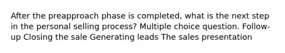 After the preapproach phase is completed, what is the next step in the personal selling process? Multiple choice question. Follow-up Closing the sale Generating leads The sales presentation