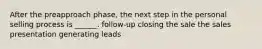 After the preapproach phase, the next step in the personal selling process is ______. follow-up closing the sale the sales presentation generating leads