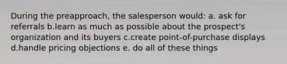 During the preapproach, the salesperson would: a. ask for referrals b.learn as much as possible about the prospect's organization and its buyers c.create point-of-purchase displays d.handle pricing objections e. do all of these things