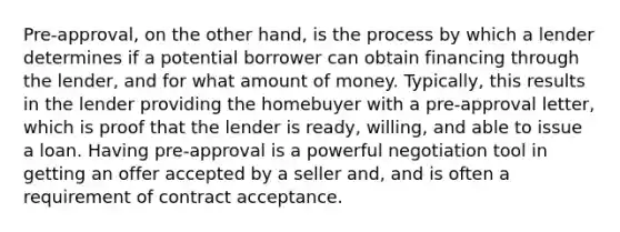 Pre-approval, on the other hand, is the process by which a lender determines if a potential borrower can obtain financing through the lender, and for what amount of money. Typically, this results in the lender providing the homebuyer with a pre-approval letter, which is proof that the lender is ready, willing, and able to issue a loan. Having pre-approval is a powerful negotiation tool in getting an offer accepted by a seller and, and is often a requirement of contract acceptance.