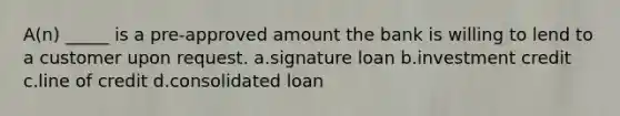 A(n) _____ is a pre-approved amount the bank is willing to lend to a customer upon request. a.signature loan b.investment credit c.line of credit d.consolidated loan