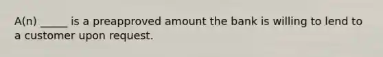 A(n) _____ is a preapproved amount the bank is willing to lend to a customer upon request.