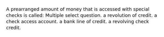 A prearranged amount of money that is accessed with special checks is called: Multiple select question. a revolution of credit. a check access account. a bank line of credit. a revolving check credit.