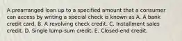 A prearranged loan up to a specified amount that a consumer can access by writing a special check is known as A. A bank credit card. B. A revolving check credit. C. Installment sales credit. D. Single lump-sum credit. E. Closed-end credit.