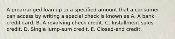 A prearranged loan up to a specified amount that a consumer can access by writing a special check is known as A. A bank credit card. B. A revolving check credit. C. Installment sales credit. D. Single lump-sum credit. E. Closed-end credit.