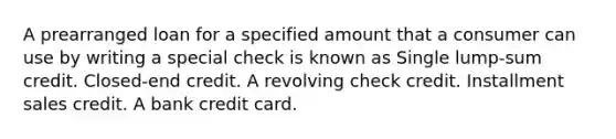 A prearranged loan for a specified amount that a consumer can use by writing a special check is known as Single lump-sum credit. Closed-end credit. A revolving check credit. Installment sales credit. A bank credit card.