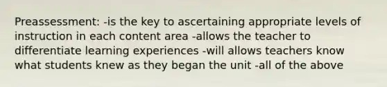 Preassessment: -is the key to ascertaining appropriate levels of instruction in each content area -allows the teacher to differentiate learning experiences -will allows teachers know what students knew as they began the unit -all of the above