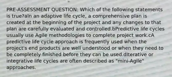 PRE-ASSESSMENT QUESTION: Which of the following statements is true?aIn an adaptive life cycle, a comprehensive plan is created at the beginning of the project and any changes to that plan are carefully evaluated and controlled.bPredictive life cycles usually use Agile methodologies to complete project work.cA predictive life cycle approach is frequently used when the project's end products are well understood or when they need to be completely finished before they can be used.dIterative or integrative life cycles are often described as "mini-Agile" approaches.