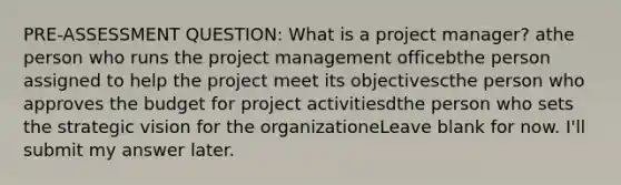 PRE-ASSESSMENT QUESTION: What is a project manager? athe person who runs the project management officebthe person assigned to help the project meet its objectivescthe person who approves the budget for project activitiesdthe person who sets the strategic vision for the organizationeLeave blank for now. I'll submit my answer later.