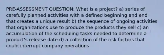 PRE-ASSESSMENT QUESTION: What is a project? a) series of carefully planned activities with a defined beginning and end that creates a unique result b) the sequence of ongoing activities that organizations use to produce the products they sell c) an accumulation of the scheduling tasks needed to determine a product's release date d) a collection of the risk factors that could interrupt company operations