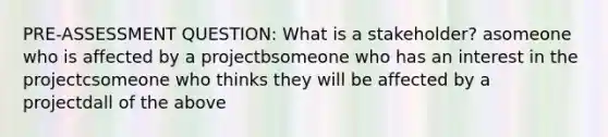 PRE-ASSESSMENT QUESTION: What is a stakeholder? asomeone who is affected by a projectbsomeone who has an interest in the projectcsomeone who thinks they will be affected by a projectdall of the above