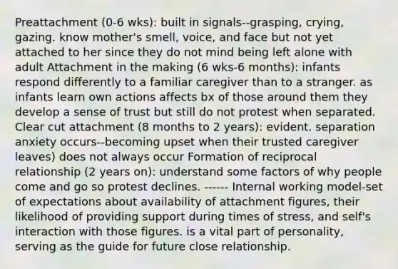 Preattachment (0-6 wks): built in signals--grasping, crying, gazing. know mother's smell, voice, and face but not yet attached to her since they do not mind being left alone with adult Attachment in the making (6 wks-6 months): infants respond differently to a familiar caregiver than to a stranger. as infants learn own actions affects bx of those around them they develop a sense of trust but still do not protest when separated. Clear cut attachment (8 months to 2 years): evident. separation anxiety occurs--becoming upset when their trusted caregiver leaves) does not always occur Formation of reciprocal relationship (2 years on): understand some factors of why people come and go so protest declines. ------ Internal working model-set of expectations about availability of attachment figures, their likelihood of providing support during times of stress, and self's interaction with those figures. is a vital part of personality, serving as the guide for future close relationship.