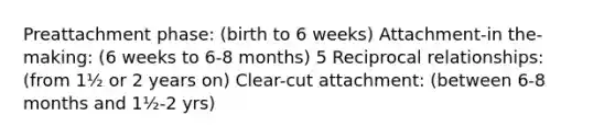 Preattachment phase: (birth to 6 weeks) Attachment-in the-making: (6 weeks to 6-8 months) 5 Reciprocal relationships: (from 1½ or 2 years on) Clear-cut attachment: (between 6-8 months and 1½-2 yrs)