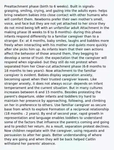 Preattachment phase (birth to 6 weeks). Built in signals- grasping, smiling, crying, and gazing into the adults eyes- helps bring newborn babies into close contact with other humans who will comfort them. Newborns prefer their own mother's smell, voice, and face but they are not yet attached to her since they do not mind being left with an unfamiliar adult Attachment in the making phase (6 weeks to 6 to 8 months)- during this phase infants respond differently to a familiar caregiver than to a stranger. Ex: at 4 months, baby smiles, laughs and babbles more freely when interacting with his mother and quiets more quickly after she picks him up. As infants learn that their own actions affect the behavior of those around them, they begging to develop a sense of trust- the expectation that the caregiver will respond when signaled- but they still do not protest when separated from her Clear-cut attachment phase (6-8 months to 18 months to two years)- Now attachment to the familiar caregiver is evident. Babies display separation anxiety, becoming upset when their trusted caregiver leaves. Like stranger anxiety, it does not always occur- depends on infant temperament and the current situation. But in many cultures increases between 6 and 15 months. Besides protesting the parent's departure, older infants and toddlers try hard to maintain her presence by approaching, following, and climbing on her in preference to others. Use familiar caregiver as secure base from which to explore Formation of a reciprocal relationship (18 months - 2 years). By end of second year, rapid growth in representation and language enables toddlers to understand some of the factors that influence the parent;s coming and going and to predict her return. As a result, separation protest declines. Now children negotiate with the caregiver, using requests and persuasion to alter her goals. Better understanding of where they are going and when they will be back helped Caitlin withstand her parents' absence.