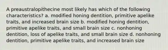 A preaustralopithecine most likely has which of the following characteristics? a. modified honing dentition, primitive apelike traits, and increased brain size b. modified honing dentition, primitive apelike traits, and small brain size c. nonhoning dentition, loss of apelike traits, and small brain size d. nonhoning dentition, primitive apelike traits, and increased brain size