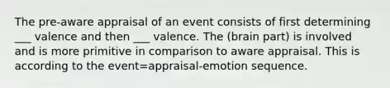 The pre-aware appraisal of an event consists of first determining ___ valence and then ___ valence. The (brain part) is involved and is more primitive in comparison to aware appraisal. This is according to the event=appraisal-emotion sequence.