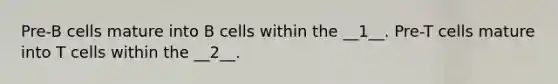 Pre-B cells mature into B cells within the __1__. Pre-T cells mature into T cells within the __2__.
