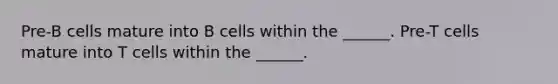 Pre-B cells mature into B cells within the ______. Pre-T cells mature into T cells within the ______.